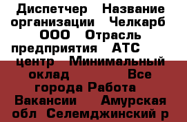 Диспетчер › Название организации ­ Челкарб, ООО › Отрасль предприятия ­ АТС, call-центр › Минимальный оклад ­ 18 000 - Все города Работа » Вакансии   . Амурская обл.,Селемджинский р-н